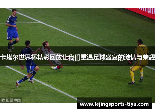 卡塔尔世界杯精彩回放让我们重温足球盛宴的激情与荣耀