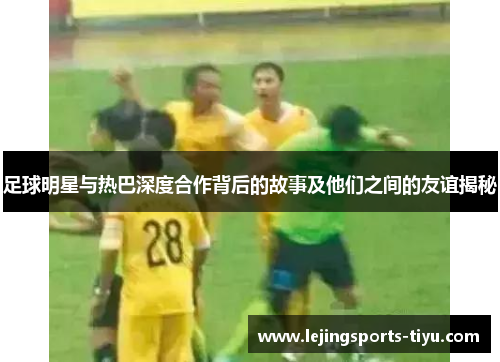 足球明星与热巴深度合作背后的故事及他们之间的友谊揭秘