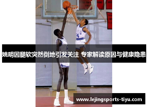 姚明因腿软突然倒地引发关注 专家解读原因与健康隐患