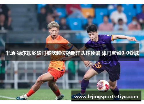 半场-德尔加多破门被吹越位杨明洋头球顶偏 津门虎暂0-0蓉城