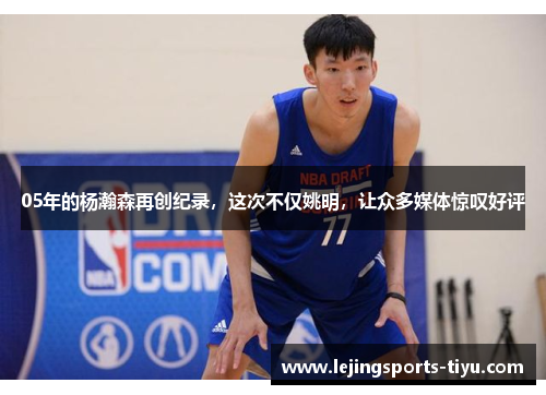 05年的杨瀚森再创纪录，这次不仅姚明，让众多媒体惊叹好评